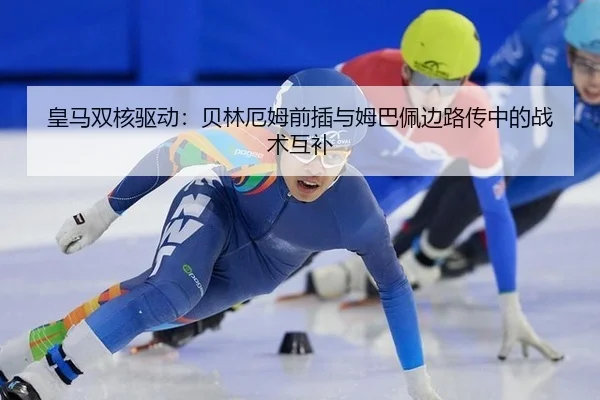 皇马双核驱动：贝林厄姆前插与姆巴佩边路传中的战术互补