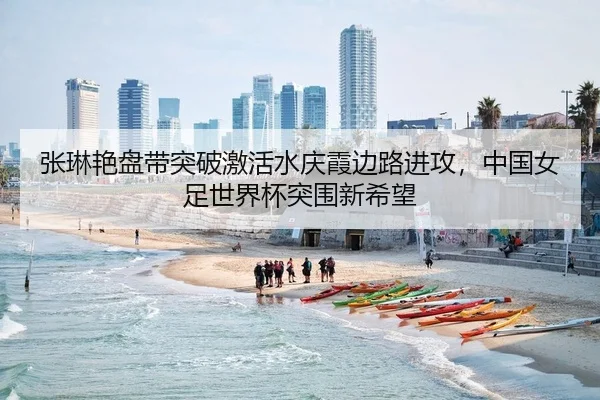 张琳艳盘带突破激活水庆霞边路进攻，中国女足世界杯突围新希望